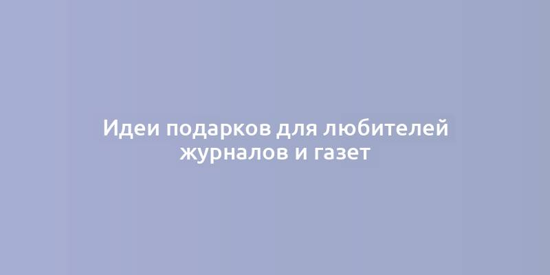 Идеи подарков для любителей журналов и газет