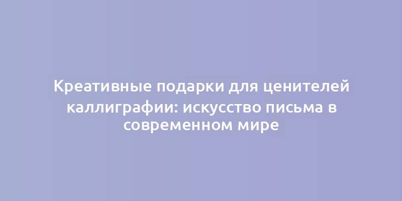 Креативные подарки для ценителей каллиграфии: искусство письма в современном мире