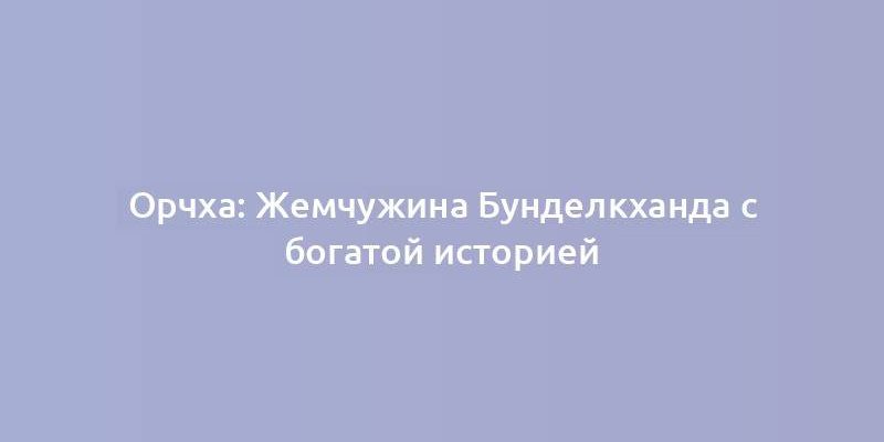 Орчха: Жемчужина Бунделкханда с богатой историей