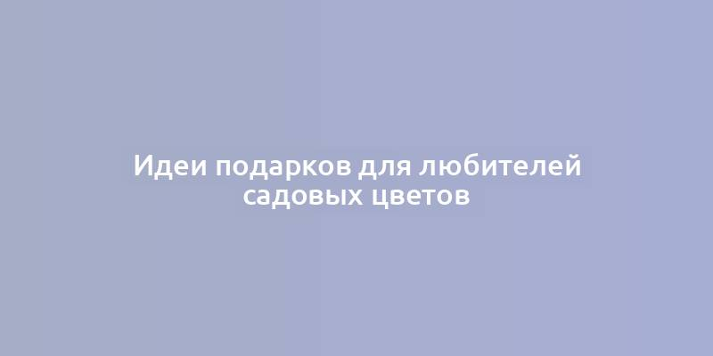 Идеи подарков для любителей садовых цветов