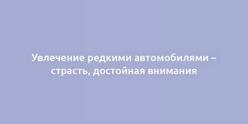 Увлечение редкими автомобилями – страсть, достойная внимания