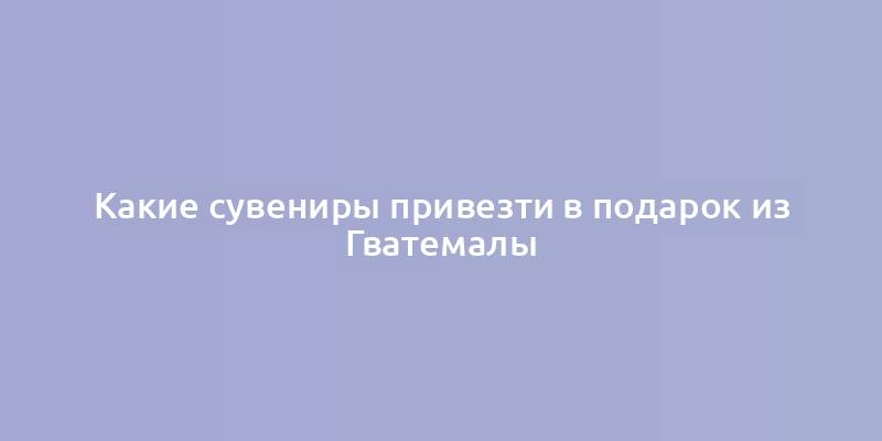 Какие сувениры привезти в подарок из Гватемалы