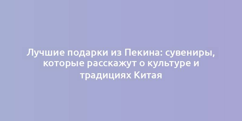 Лучшие подарки из Пекина: сувениры, которые расскажут о культуре и традициях Китая