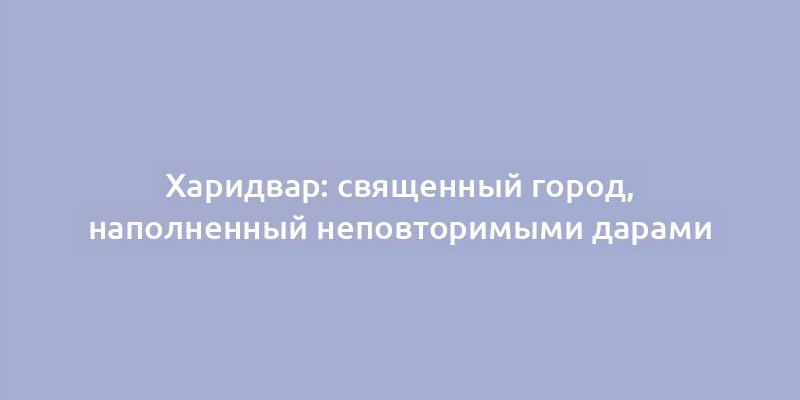 Харидвар: священный город, наполненный неповторимыми дарами