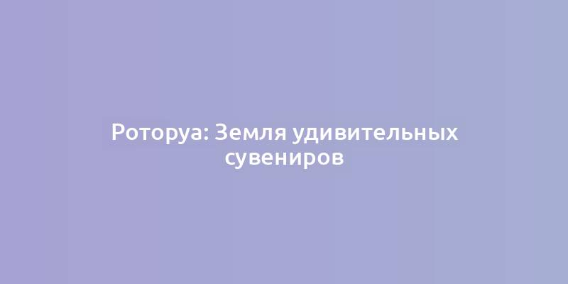 Роторуа: Земля удивительных сувениров