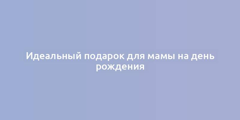 Идеальный подарок для мамы на день рождения