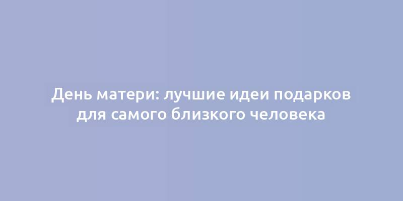 День матери: лучшие идеи подарков для самого близкого человека