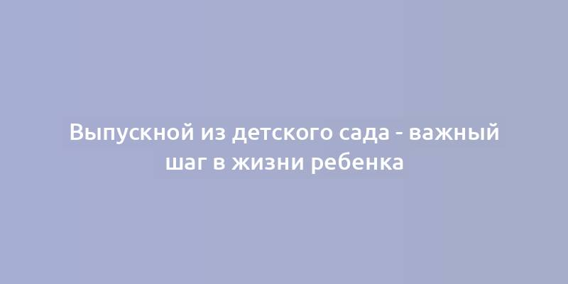 Выпускной из детского сада - важный шаг в жизни ребенка