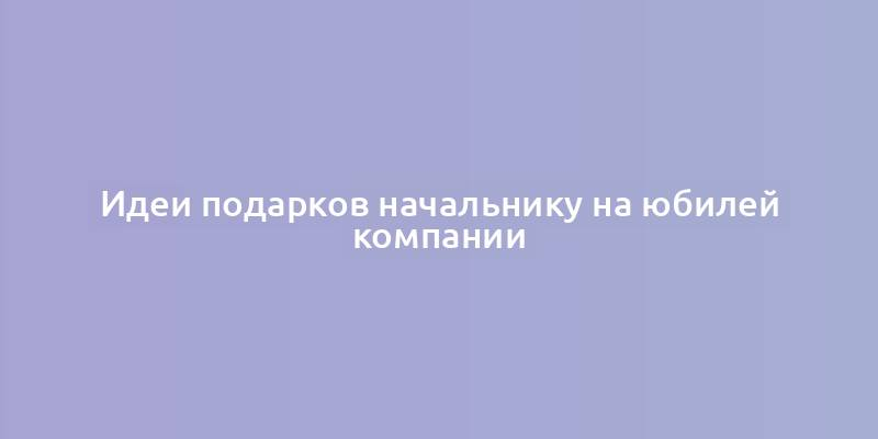 Идеи подарков начальнику на юбилей компании