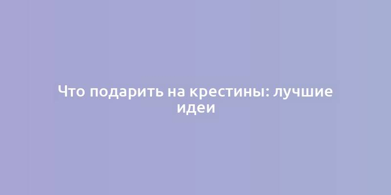 Что подарить на крестины: лучшие идеи