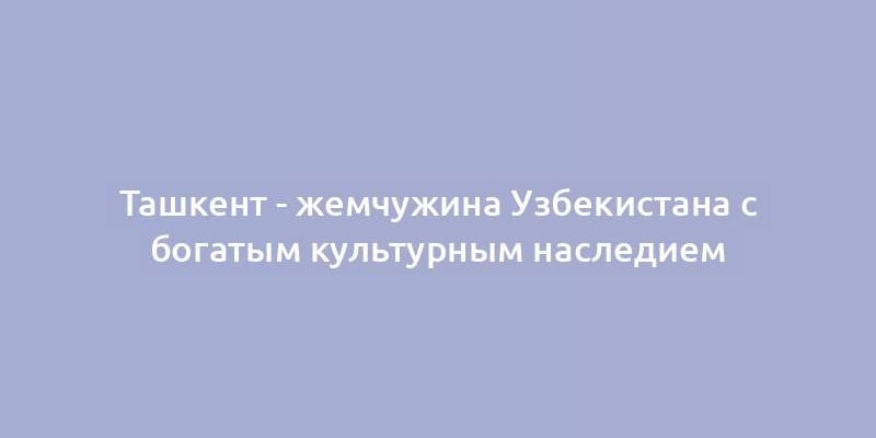 Ташкент - жемчужина Узбекистана с богатым культурным наследием