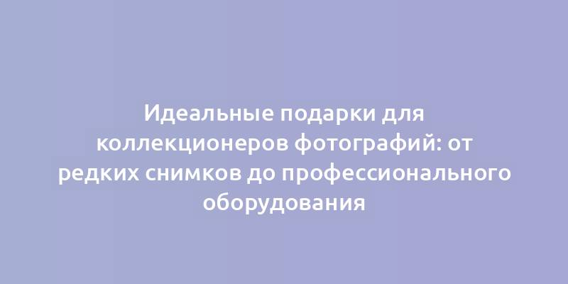 Идеальные подарки для коллекционеров фотографий: от редких снимков до профессионального оборудования