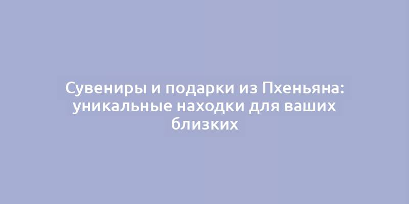 Сувениры и подарки из Пхеньяна: уникальные находки для ваших близких