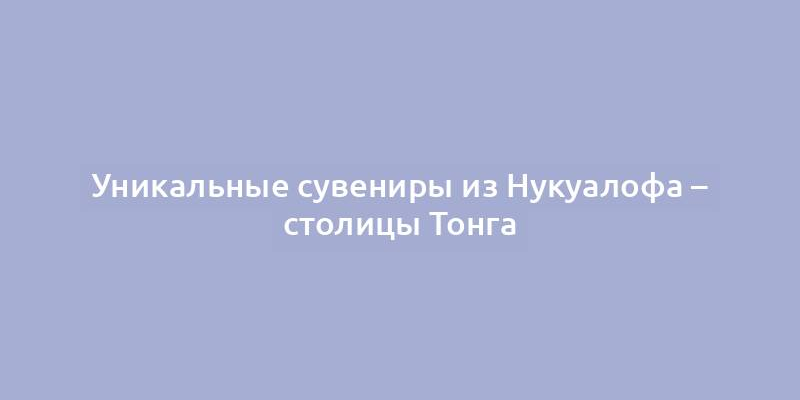 Уникальные сувениры из Нукуалофа – столицы Тонга