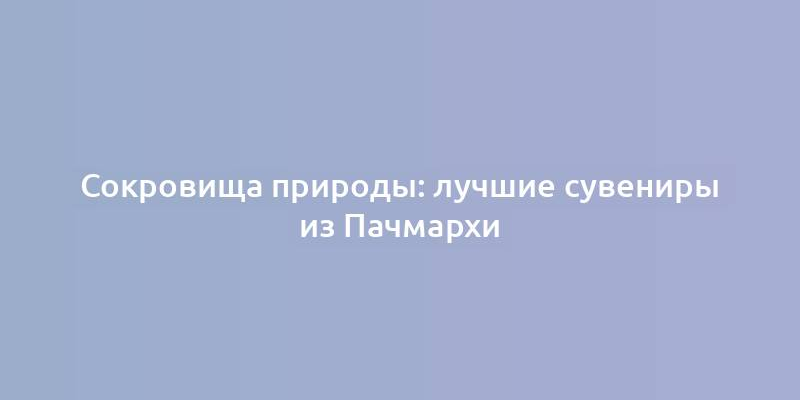 Сокровища природы: лучшие сувениры из Пачмархи