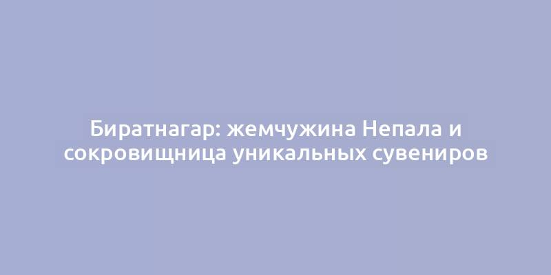 Биратнагар: жемчужина Непала и сокровищница уникальных сувениров