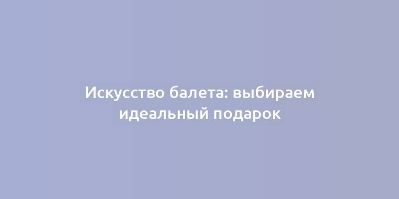 Искусство балета: выбираем идеальный подарок