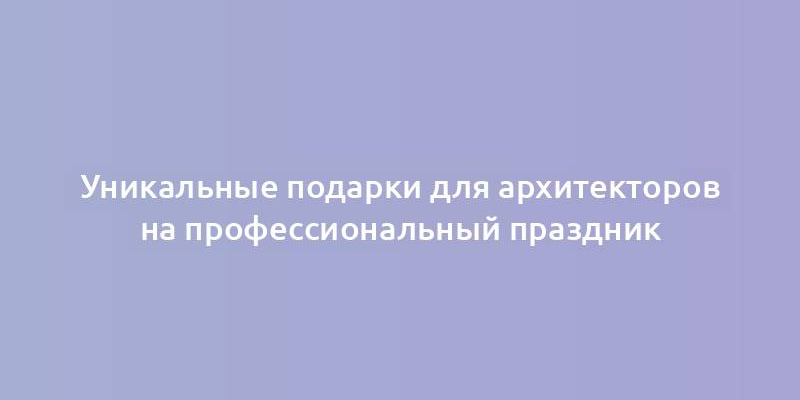 Уникальные подарки для архитекторов на профессиональный праздник