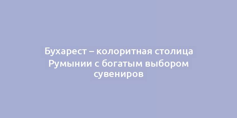 Бухарест – колоритная столица Румынии с богатым выбором сувениров