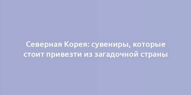 Северная Корея: сувениры, которые стоит привезти из загадочной страны