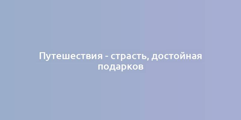 Путешествия - страсть, достойная подарков