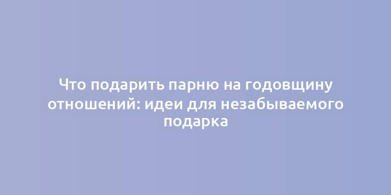 Что подарить парню на годовщину отношений: идеи для незабываемого подарка