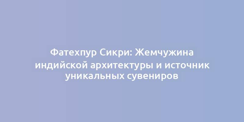 Фатехпур Сикри: Жемчужина индийской архитектуры и источник уникальных сувениров