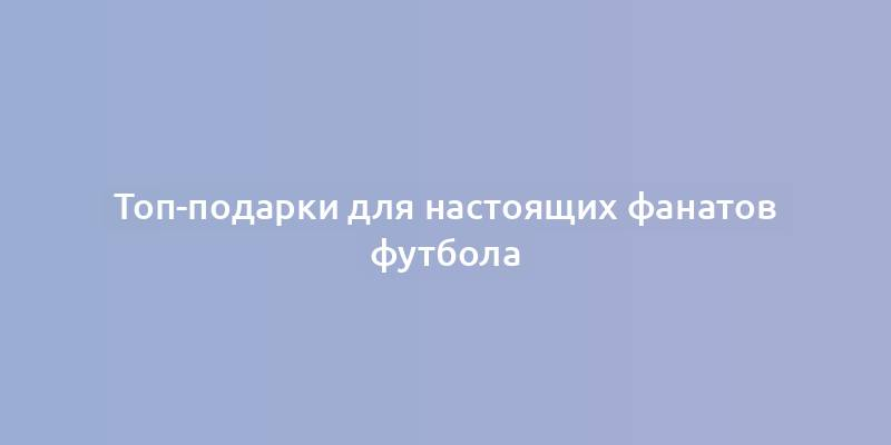 Топ-подарки для настоящих фанатов футбола