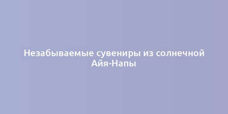 Незабываемые сувениры из солнечной Айя-Напы