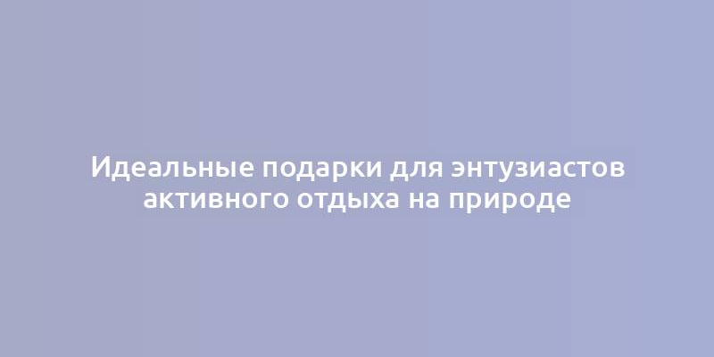 Идеальные подарки для энтузиастов активного отдыха на природе