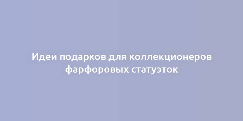 Идеи подарков для коллекционеров фарфоровых статуэток