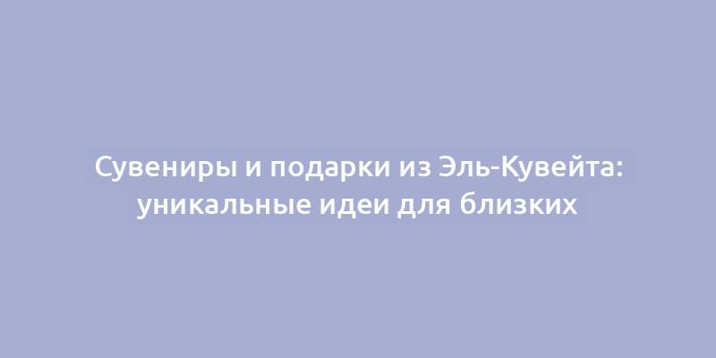 Сувениры и подарки из Эль-Кувейта: уникальные идеи для близких