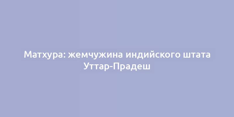 Матхура: жемчужина индийского штата Уттар-Прадеш