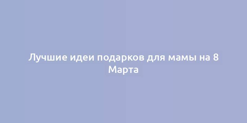 Лучшие идеи подарков для мамы на 8 Марта