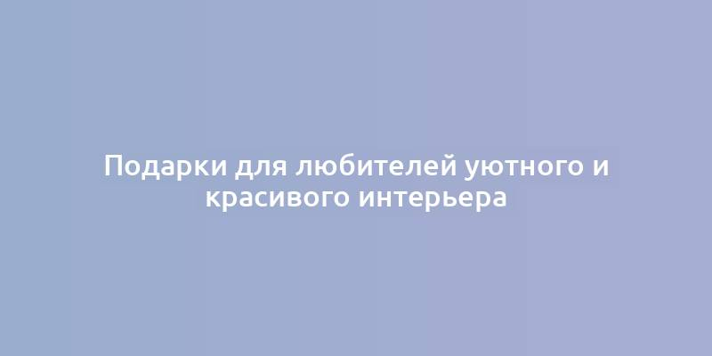 Подарки для любителей уютного и красивого интерьера