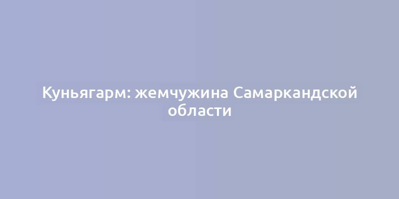 Куньягарм: жемчужина Самаркандской области