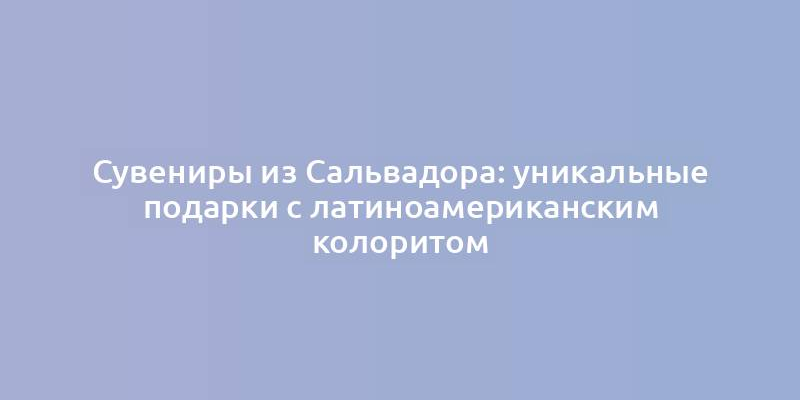 Сувениры из Сальвадора: уникальные подарки с латиноамериканским колоритом