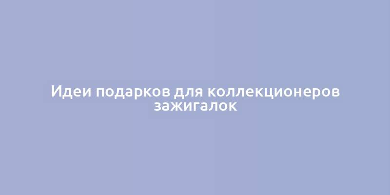 Идеи подарков для коллекционеров зажигалок