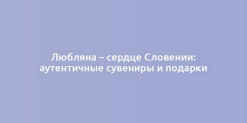 Любляна – сердце Словении: аутентичные сувениры и подарки