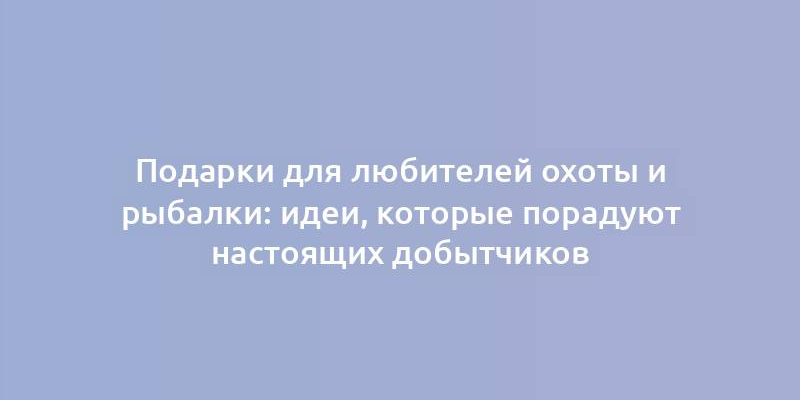 Подарки для любителей охоты и рыбалки: идеи, которые порадуют настоящих добытчиков