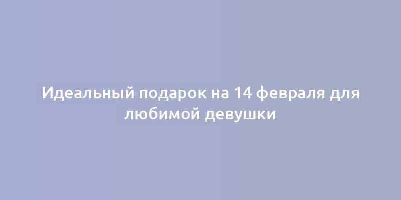 Идеальный подарок на 14 февраля для любимой девушки