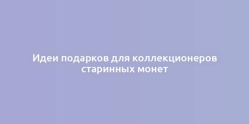 Идеи подарков для коллекционеров старинных монет