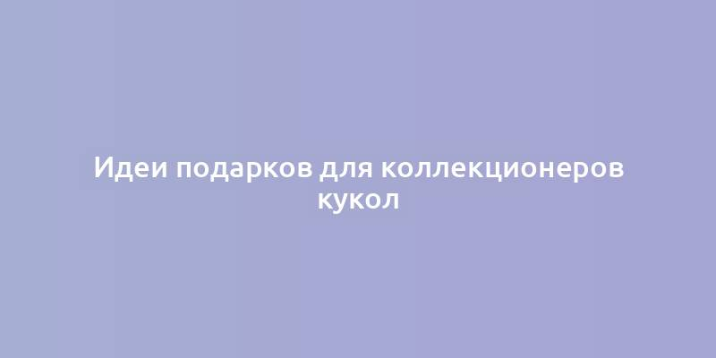 Идеи подарков для коллекционеров кукол