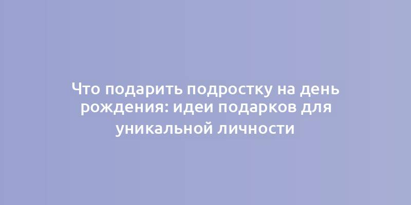 Что подарить подростку на день рождения: идеи подарков для уникальной личности