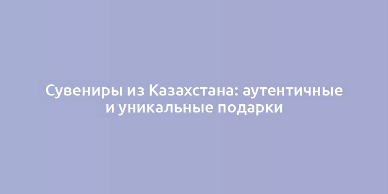 Сувениры из Казахстана: аутентичные и уникальные подарки