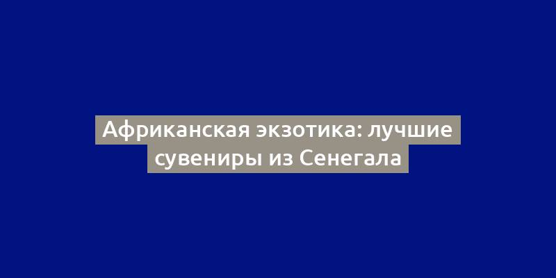 Африканская экзотика: лучшие сувениры из Сенегала