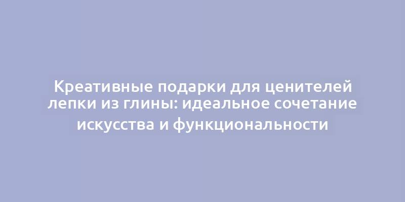 Креативные подарки для ценителей лепки из глины: идеальное сочетание искусства и функциональности