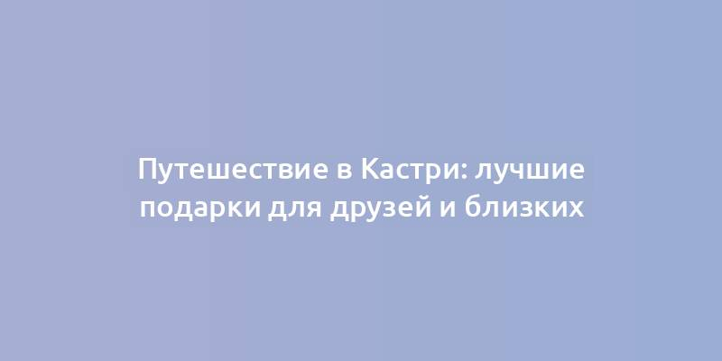 Путешествие в Кастри: лучшие подарки для друзей и близких