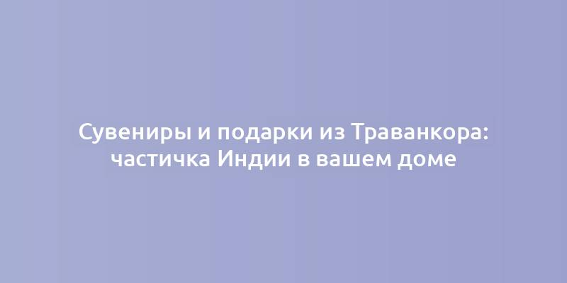 Сувениры и подарки из Траванкора: частичка Индии в вашем доме