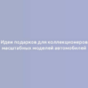 Идеи подарков для коллекционеров масштабных моделей автомобилей